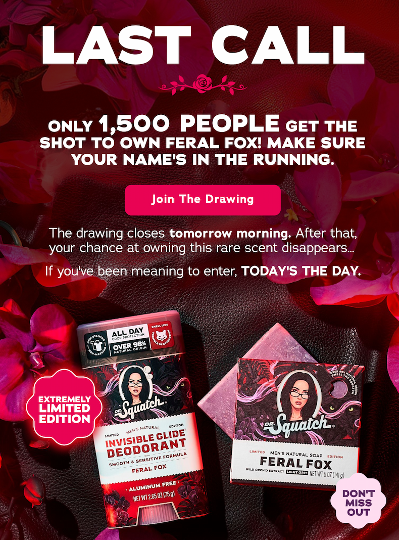 Last Call. Only 1,500 PEOPLE get the shot to own Feral Fox! Make sure your name's in the running. - Join The Drawing The drawing closes tomorrow morning. After that, your chance at owning this rare scent disappears... If you've been meaning to enter, TODAY'S THE DAY. Extremely Limited Edition! Don't Miss Out!