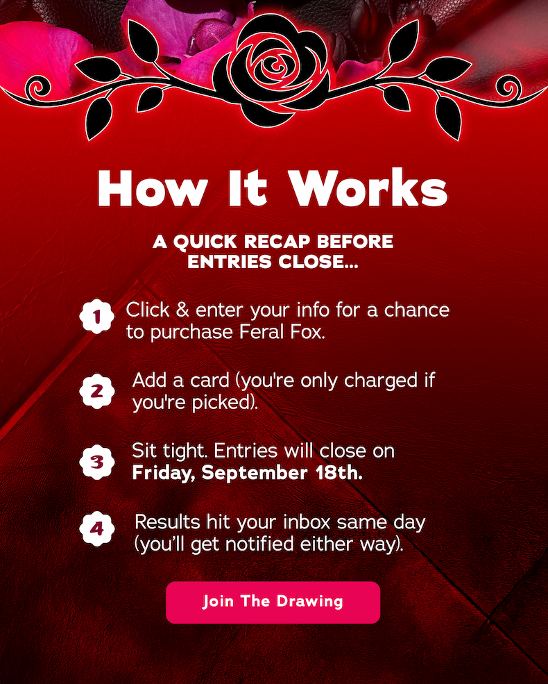 How It Works. A Quick Recap Before Entries Close... 1. Click & enter your info for a chance to purchase Feral Fox 2. Add a card (you're only charged if you're picked). 3. Sit tight. Entries will close on Friday, September 18th. 4. Results hit your inbox same day (you'll get notified either way). - Join The Drawing