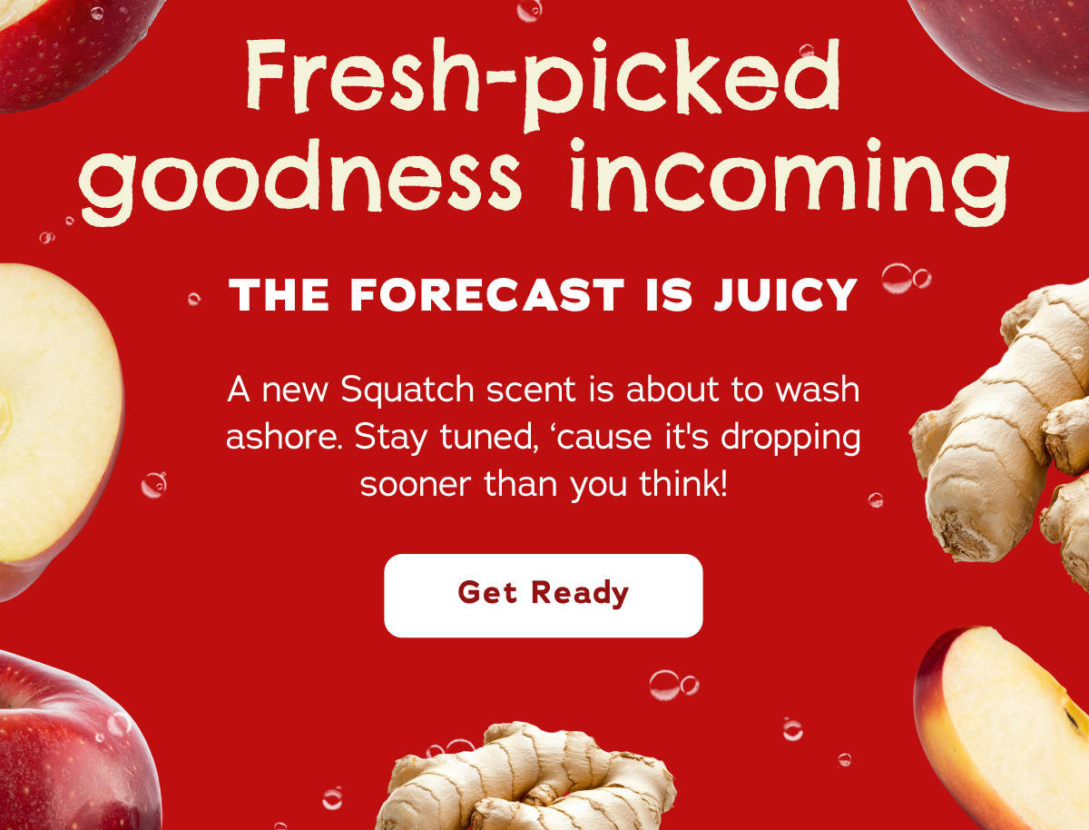 Fresh-picked goodness incoming The forecast is juicy A new Squatch scent is about to wash ashore. Stay tuned, ‘cause it's dropping sooner than you think! Get Ready
