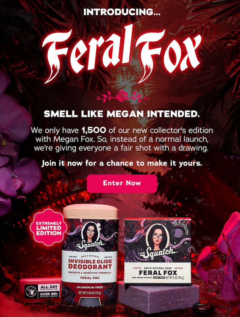 Introducing... Feral Fox. Smell Like Megan Intended. We only have 1,500 of out new collector's edition with Megan Fox. So, instead of a normal launch, we're giving everyone a fair shot with a drawing. Join it now for a chance to make it yours. Enter Now.