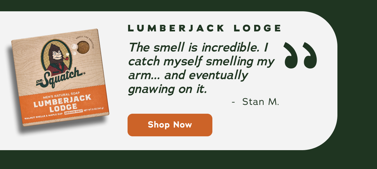 Lumberjack Lodge - "The smell is incredible. I catch myself smelling my arm... and eventually gnawing on it." - Stan M. Shop now! 