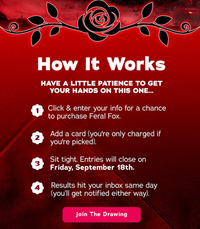 How It Works. Have a little patience to get your hands on this one... 1. Click & enter your info for a chance to purchase Feral Fox. 2. Add a card (you're only charged if you're picked) 3. Sit tight. Entries will close on Friday, September 18th. 4. Results hit your inbox same day (you'll get notified either way). - Join The Drawing