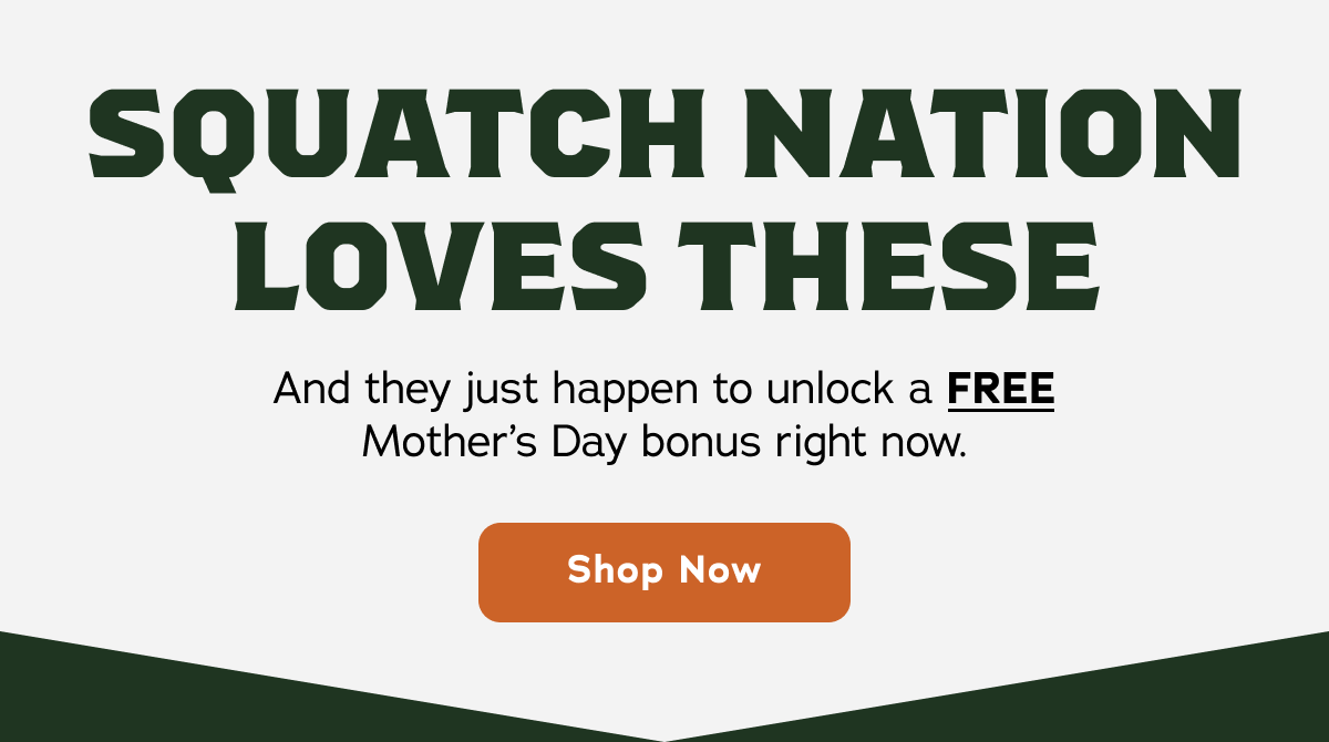 Squatch Nation Loves These - And they just happen to unlock a FREE Mother's Day bonus right now. Shop now! 