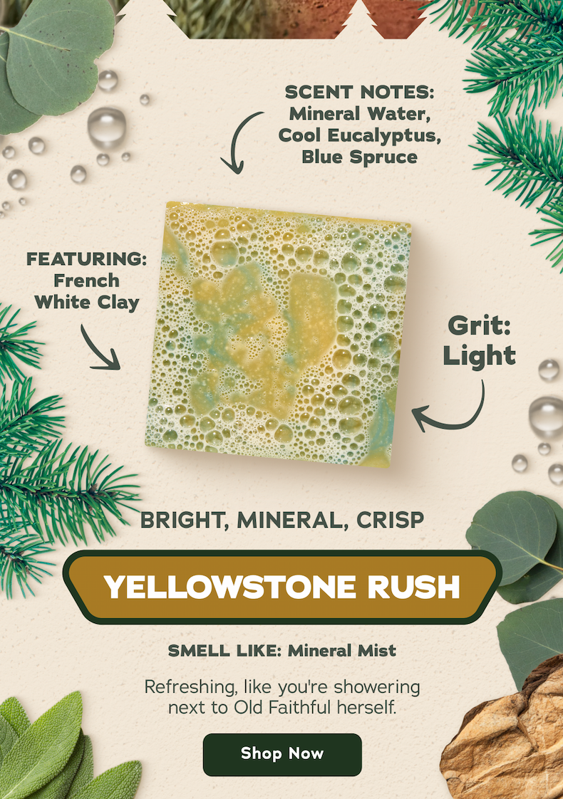 Yellowstone Rush - Scent Notes: Mineral Water, Cool Eucalyptus, Blue Spruce Featuring: French White Clay Grit: Light Bright, Mineral, Crisp Smell Like: Mineral Mist. Refreshing, like you're showering next to Old Faithful herself. - Shop Now