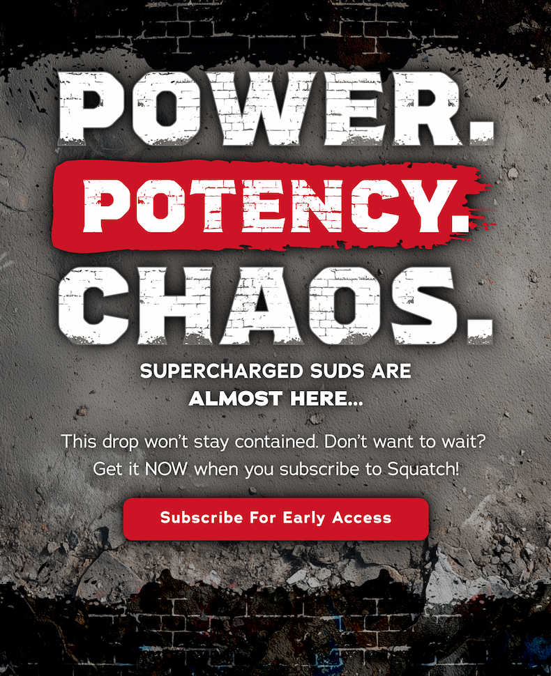 Power. Potency. Chaos. Supercharged suds are almost hear. This drop won't stay contained. Don't want to wait? Get it now when you subscribe to Squatch! Subscribe for Early Access