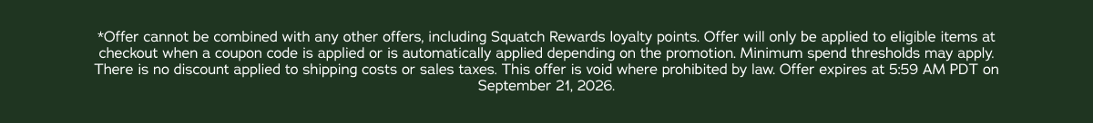 *Offer cannot be combined with any other offers, including Squatch Rewards loyalty points. Offer will only be applied to eligible items at checkout when a coupon code is applied or is automatically applied depending on the promotion. Minimum spend thresholds may apply. There is no discount applied to shipping costs or sales taxes. This offer is void where prohibited by law. Offer expires at 5:59 AM PDT on September 21, 2026.