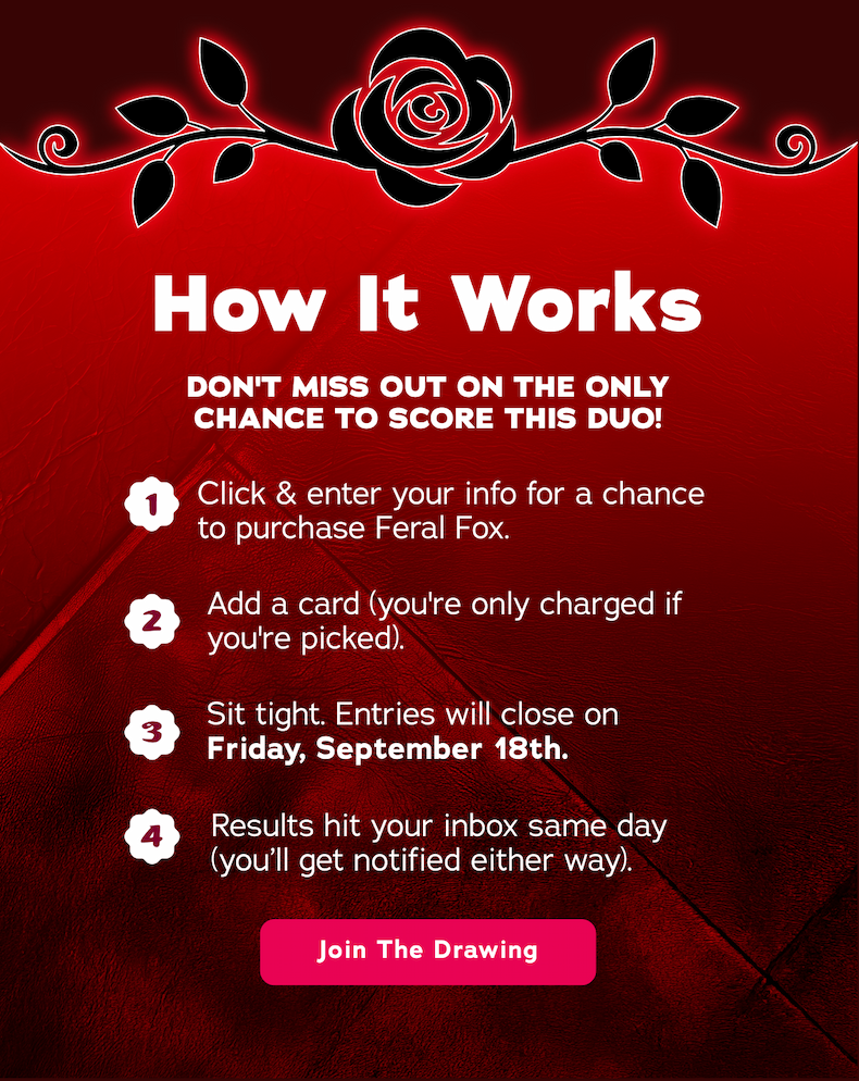 How It Works. Don't miss out on the only chance to score this duo! 1. Click & enter your info for a chance to purchase Feral Fox. 2. Add a card (you're only charged if you're picked). 3. Sit tight. Entries will close on Friday, September 18th. 4. Results hit your inbox same day (you'll get notified either way). - Join The Drawing  