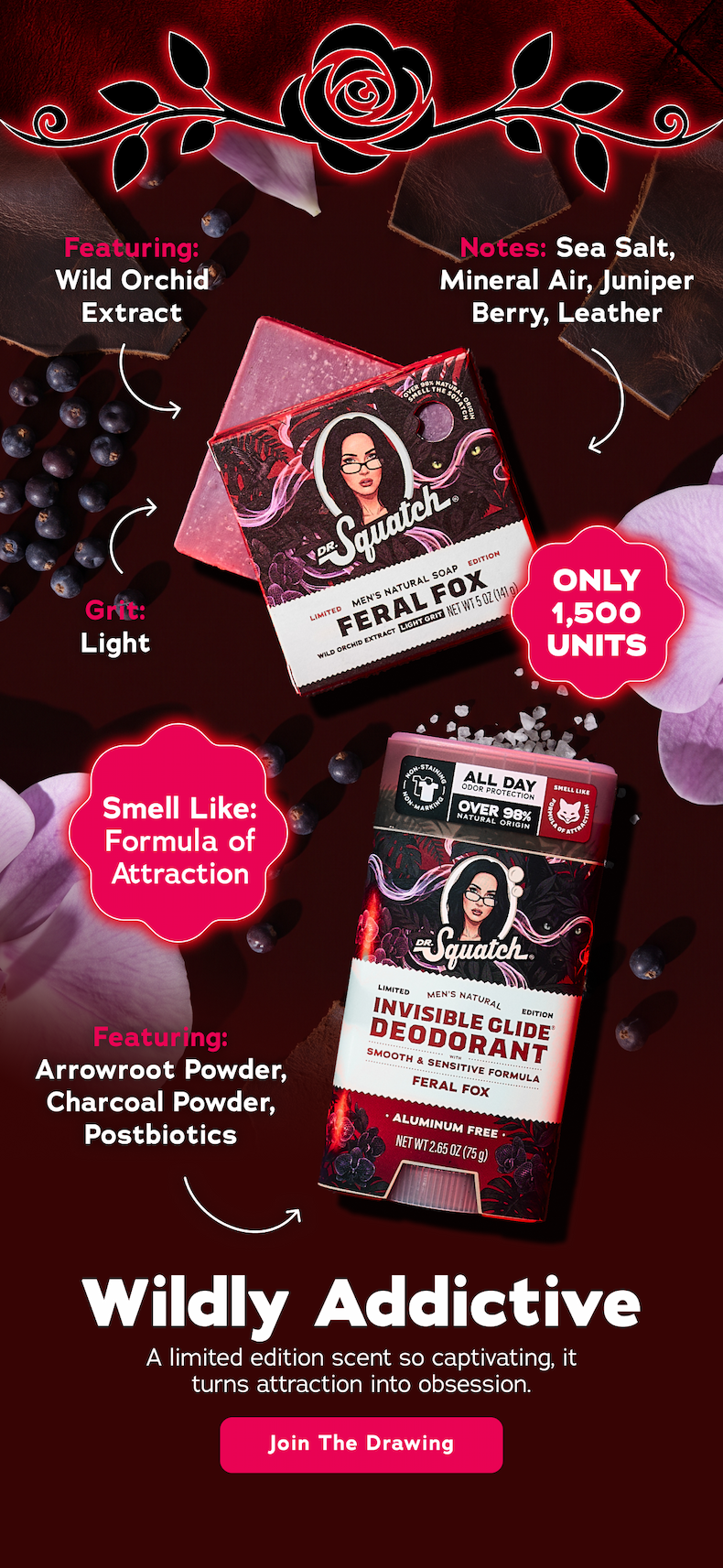Featuring: Wild Orchid Extract Grit: Light Notes: Sea Salt, Mineral Air, Juniper Berry, Leather Grit: Light. Only 1,500 Units. Smell Like: Formula of Attraction. Featuring: Arrowroot Powder, Charcoal Powder, Postbiotics. Wildly Addictive. A limited edition scent so captivating, it turns attraction into obsession. - Join The Drawing