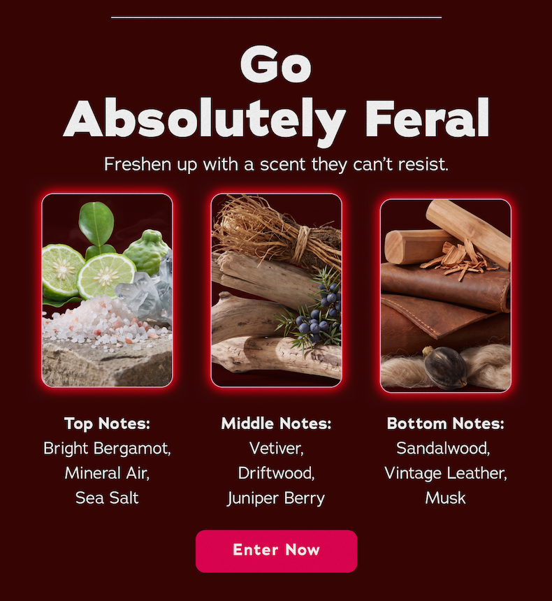 Go Absolutely Feral. Freshen up with a scent they can't resist. Top Notes: Bright Bergamot, Mineral Air, Sea Salt. Middle Notes: Vetiver, Driftwood, Juniper Berry. Bottom Notes: Sandalwood, Vintage Leather, Must - Enter Now