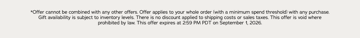 *Offer cannot be combined with any other offers. Offer applies to your whole order (with a minimum spend threshold) with any purchase. Gift availability is subject to inventory levels. There is no discount applied to shipping costs or sales taxes. This offer is void where prohibited by law. This offer expires at 2:59 PM PDT on September 1, 2026.