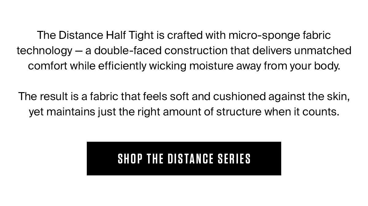 The Distance Half Tight is crafted with micro-sponge fabric technology — a double-faced construction that delivers unmatched comfort while efficiently wicking moisture away from your body.