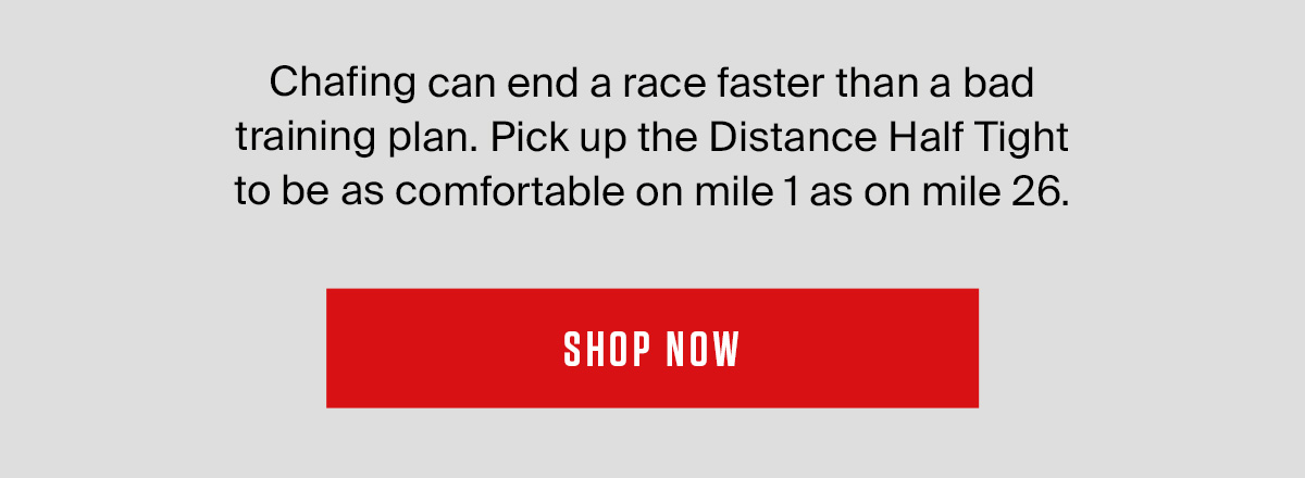 Chafing can end a race faster than a bad training plan. Pick up the Distance Half Tight to be as comfortable on mile 1 as on mile 26.