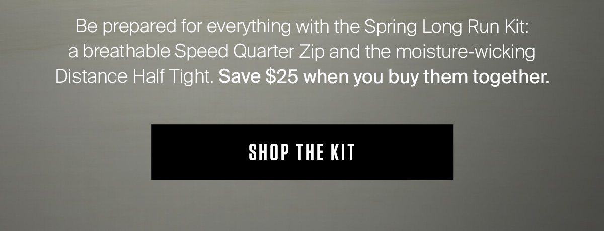 Be prepared for everything with the Spring Long Run Kit:  a breathable Speed Quarter Zip and the moisture-wicking Distance Half Tight. Save $25 when you buy them together. SHOP NOW.