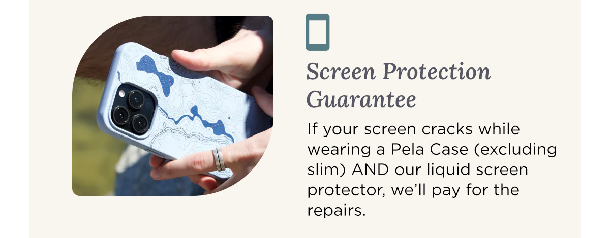 Screen Protection Guarantee If your screen cracks while wearing a Pela Case (excluding slim) AND our liquid screen protector, we’ll pay for the repairs.