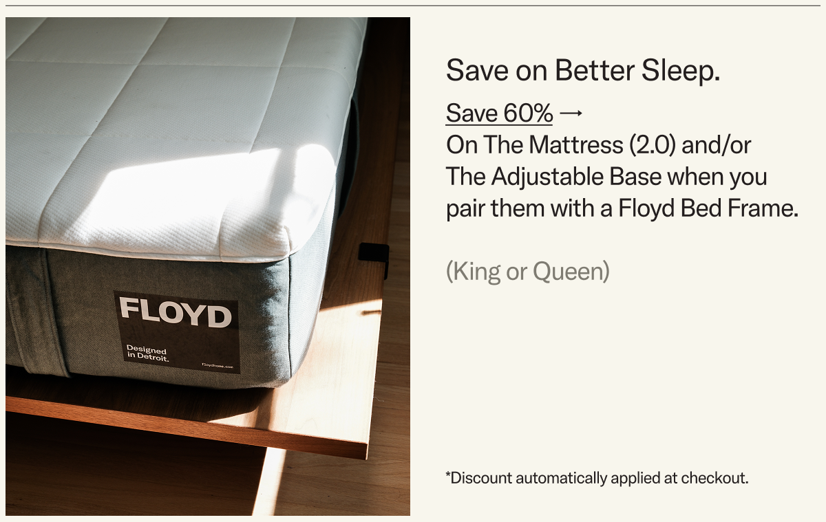Save on Better Sleep. Save 60% on The Mattress 2.0 and/or The Adjustable Base when you pair them with a Floyd Bed Frame.