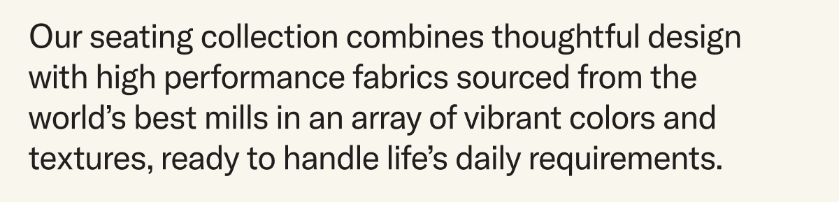 Our seating collection combines thoughtful design with high performance fabrics sourced from the world’s best mills in an array of vibrant colors and textures, ready to handle life’s daily requirements. 