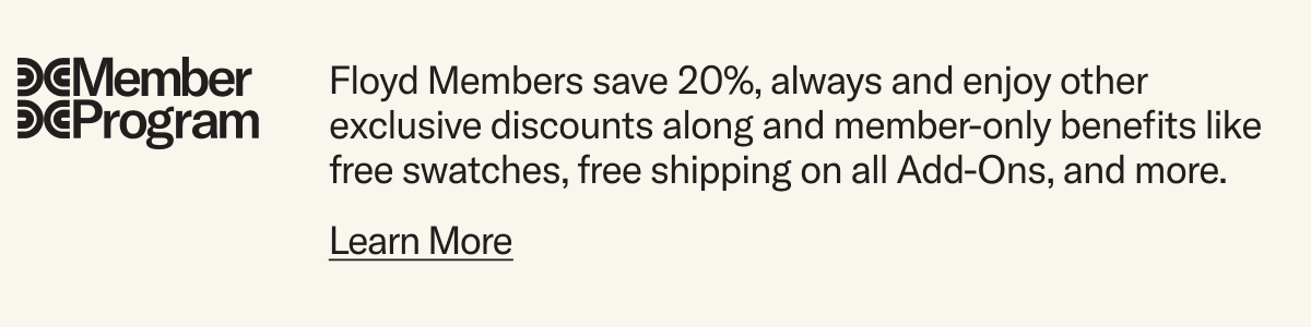 Floyd Members save 20%, always and enjoy other exclusive discounts along with member-only benefits like free swatches, free shipping on Add-Ons, and more.