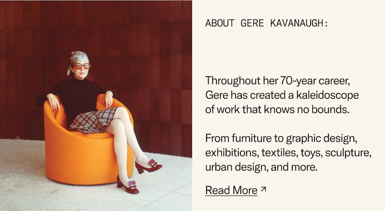 About Gere Kavanaugh: Throughout her 70-year career, Gere has created a kaleidoscope of work that knows no bounds. From furniture to graphic design, exhibitions, textiles, toys, sculpture, urban design, and more. Read More.