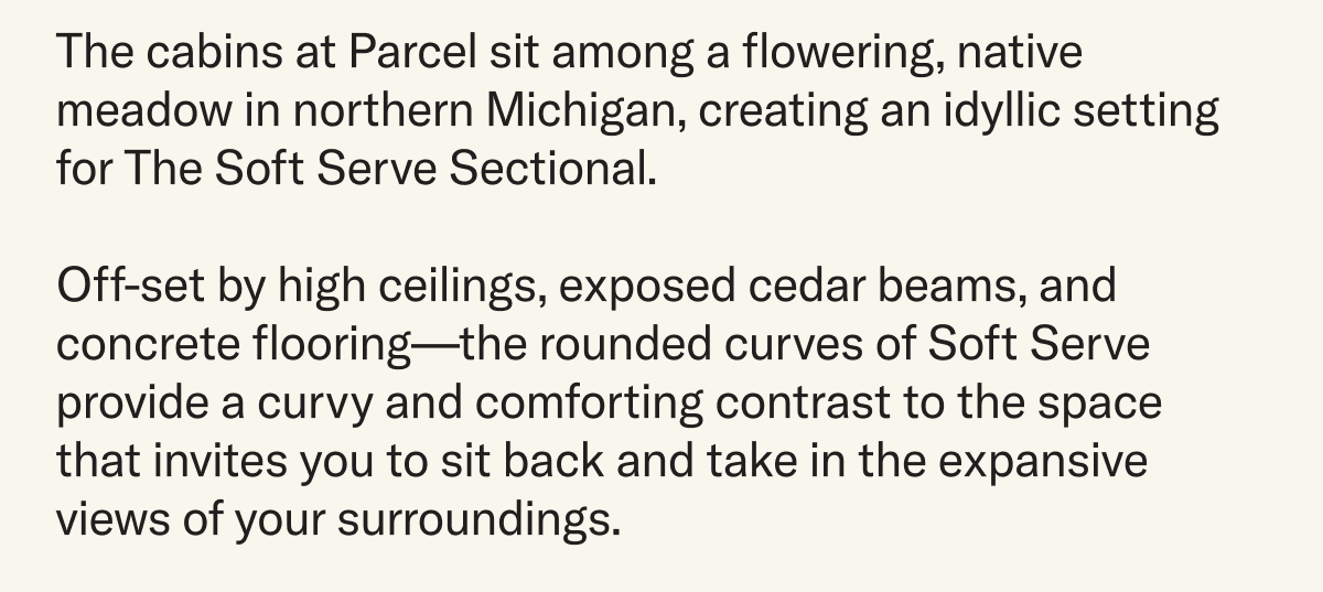 The cabins at Parcel sit among a flowering, native meadow in northern Michigan, creating an idyllic setting for The Soft Serve Sectional.   Off-set by high ceilings, exposed cedar beams, and concrete flooring—the rounded curves of Soft Serve provide a curvy and comforting contrast to the space  that invites you to sit back and take in the expansive views of your surroundings.
