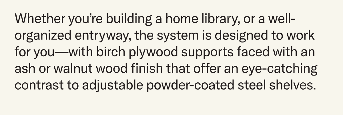 Whether you’re building a home library, or a well-organized entryway, the system is designed to work for you—with birch plywood supports faced with an ash or walnut wood finish that offer an eye-catching contrast to adjustable powder-coated steel shelves.