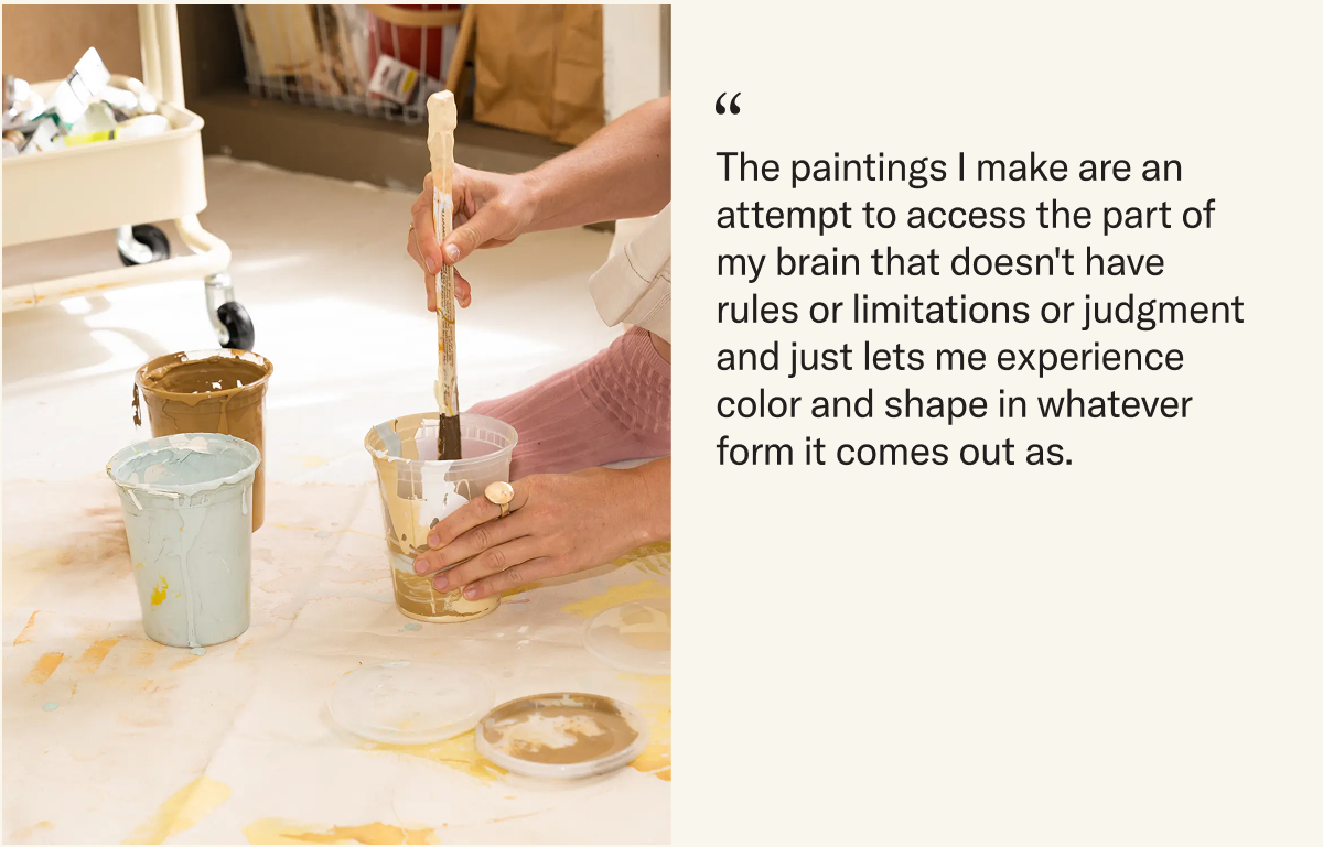 The paintings I make are an attempt to access the part of my brain that doesn't have rules or limitations or judgment and just lets me experience color and shape in whatever form it comes out as.