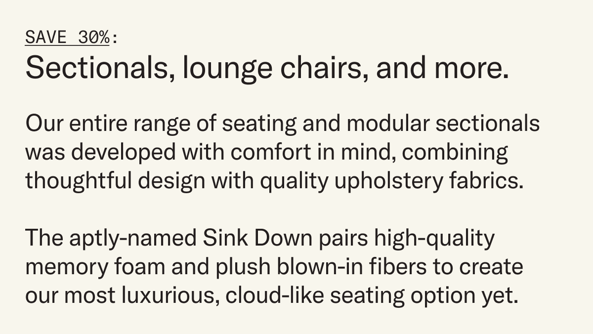 Our entire range of seating and modular sectionals  was developed with comfort in mind, combining  thoughtful design with quality upholstery fabrics.  The aptly-named Sink Down pairs high-quality memory foam and plush blown-in fibers to create  our most luxurious, cloud-like seating option yet.