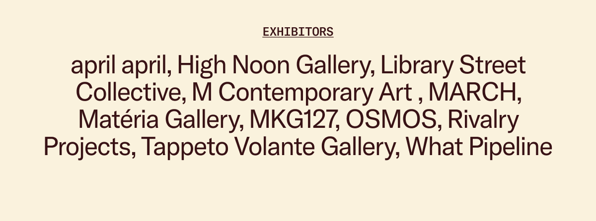 Exhibitors: april april, High Noon Gallery, Library Street Collective, M Contemporary Art , MARCH, Matéria Gallery, MKG127, OSMOS, Rivalry Projects, Tappeto Volante Gallery, What Pipeline