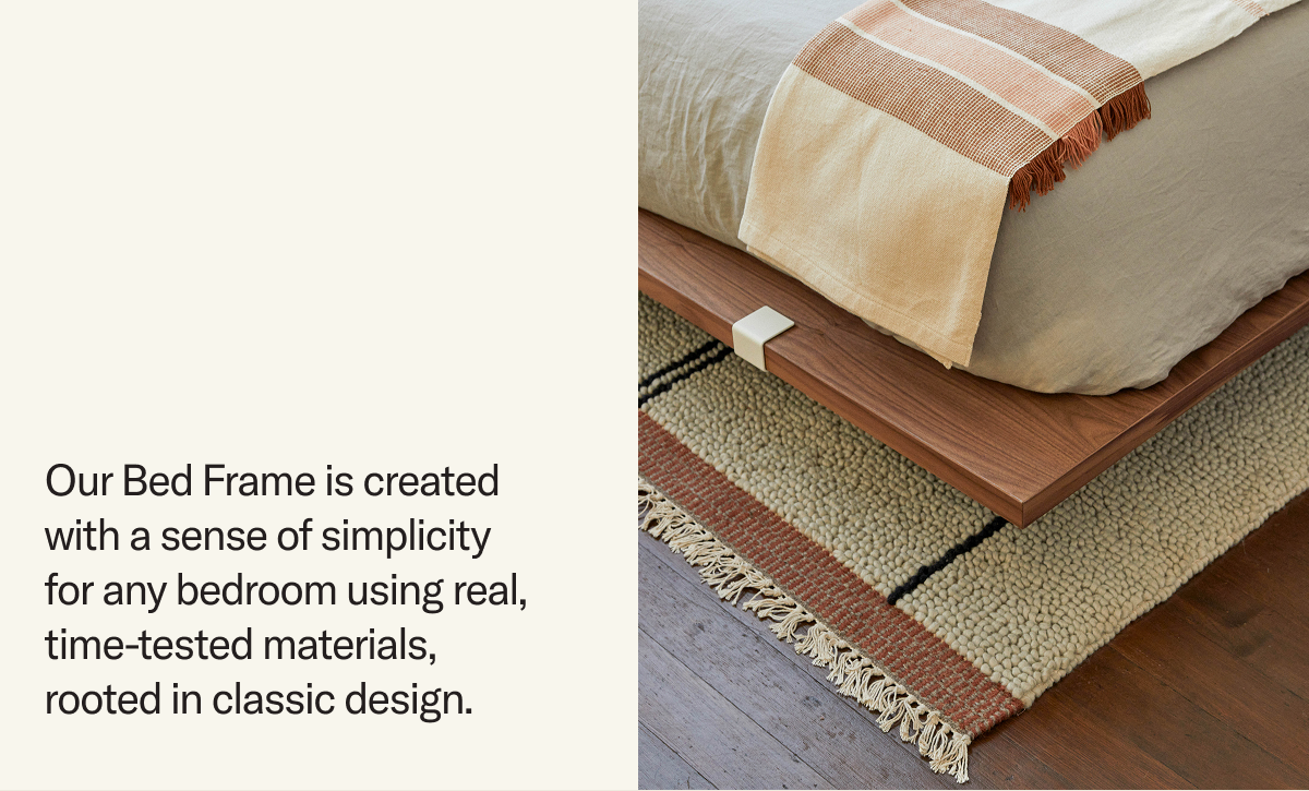 Our Bed Frame is created with a sense of simplicity  for any bedroom using real, time-tested materials, rooted in classic design.