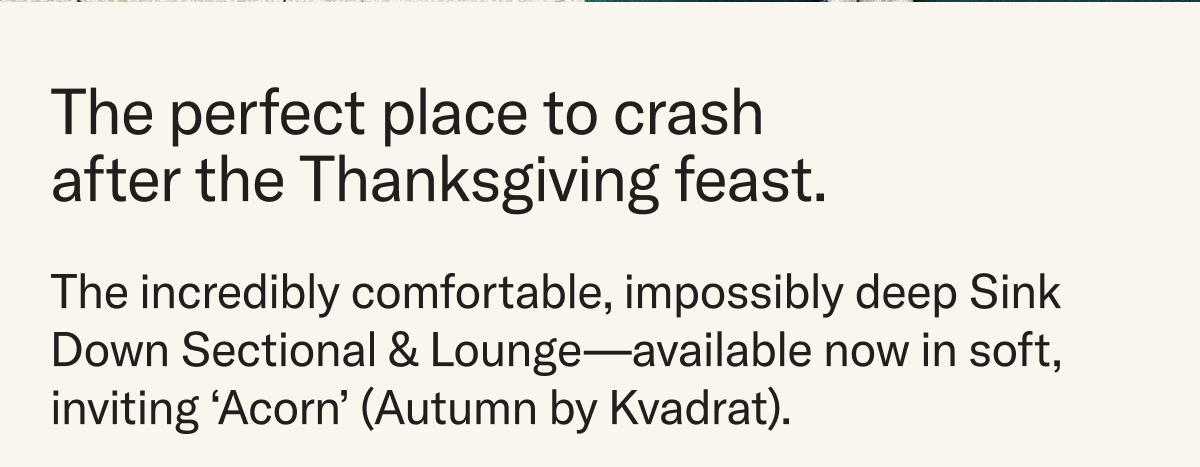 We've got the perfect place to crash after the Thanksgiving feast. The incredibly comfortable, impossibly deep Sink Down Sectional & Lounge—available now in soft, inviting ‘Acorn’ (Autumn by Kvadrat).