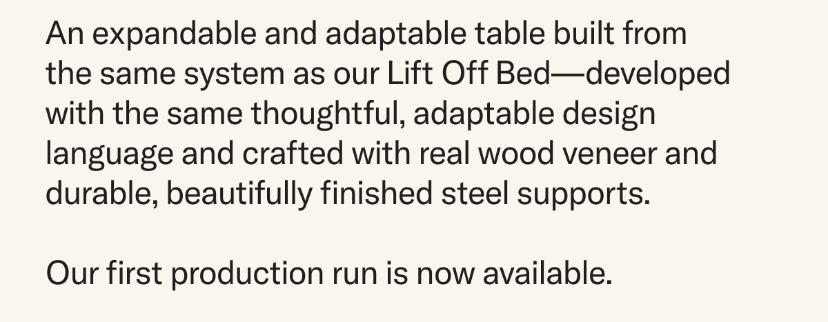 An expandable and adaptable table built from  the same system as our Lift Off Bed—developed  with the same thoughtful, adaptable design language and crafted with all-natural wood veneer and durable, beautifully finished steel supports. Our first production run is now available.