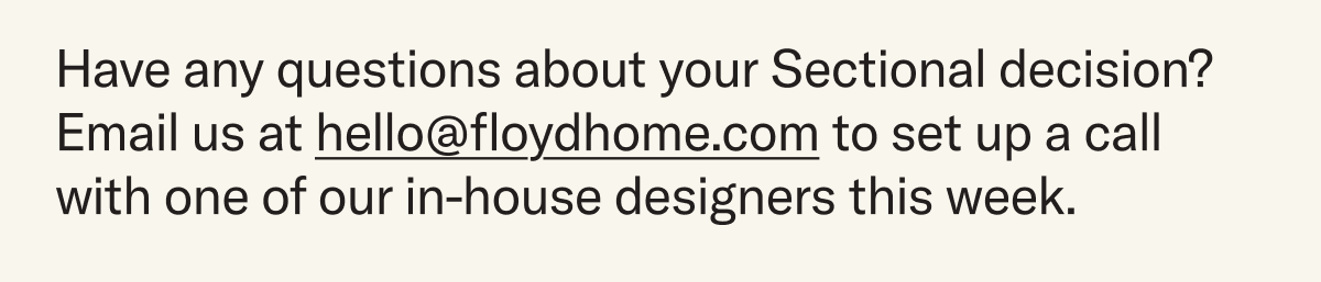 Have any questions about your Sectional decision? Email us at hello@floydhome.com to set up a call with one of our in-house designers this week.