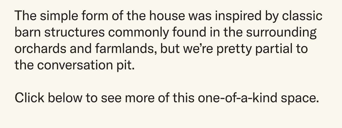 The simple form of the house was inspired by classic barn structures commonly found in the surrounding orchards and farmlands, but we’re pretty partial to the conversation pit. Click below to see more of this one-of-a-kind space.