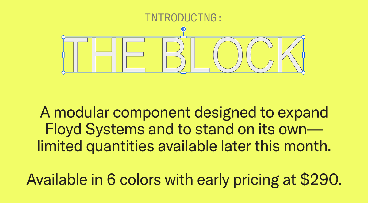 A modular component system designed to expand Floyd Systems and to stand on its own—limited quantities available starting March 26.