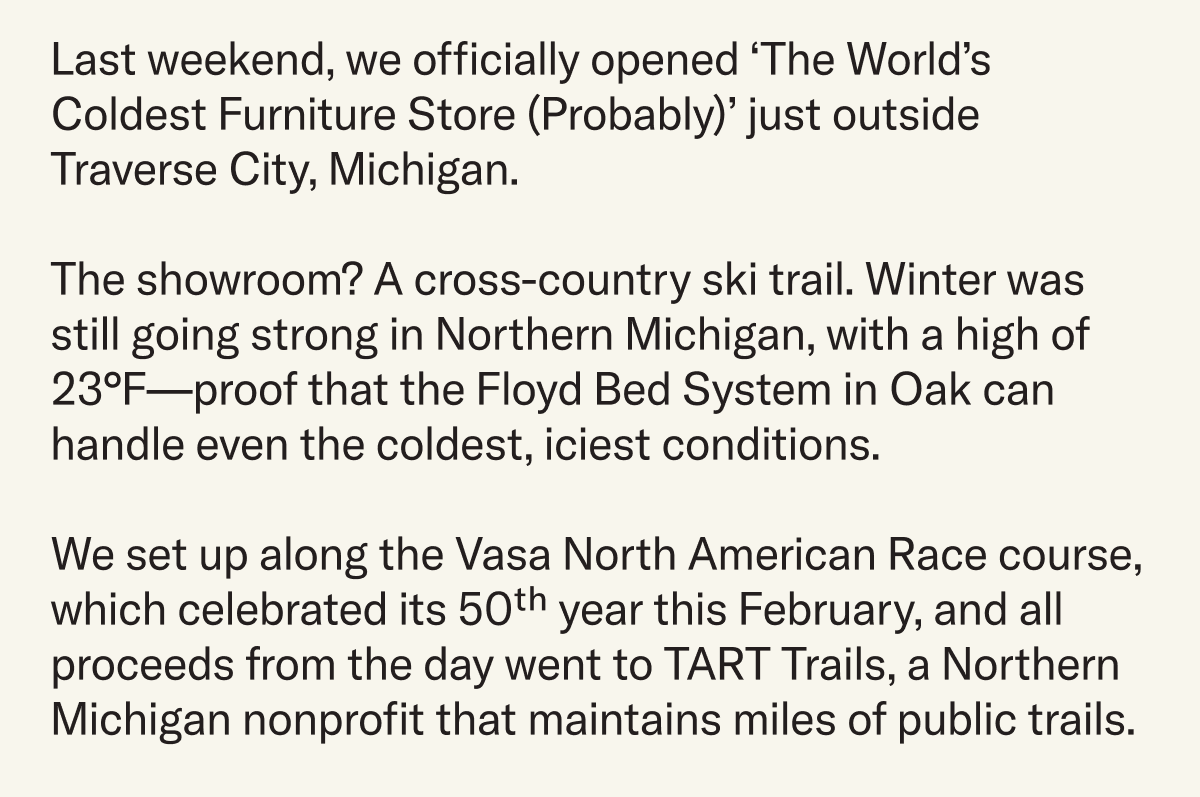 Last weekend we opened ‘The World’s Coldest Furniture Store (Probably)’ outside Traverse City, Michigan. The showroom? A cross-country ski trail. Winter was still going strong in Northern Michigan, with a high of 23°F. There were no signs of spring anywhere in sight. We set up along the Vasa North American Race course, which celebrated its 50th year this February, and all proceeds from the day went to TART Trails, a Northern Michigan nonprofit that maintains miles of public trails.