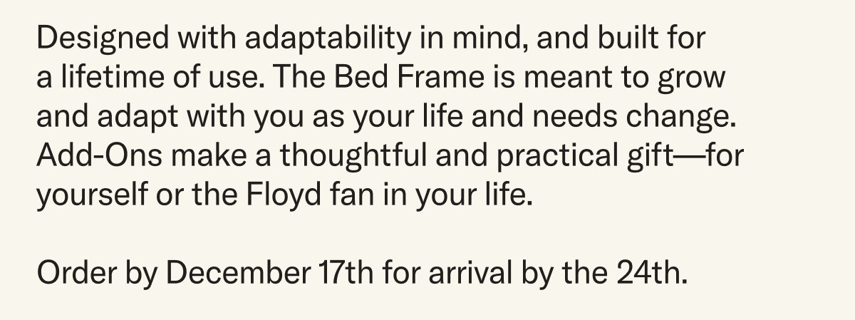 Designed with adaptability in mind and built for a lifetime of use. The Bed Frame grows and adapts with you as your life and needs change —&nbsp;the perfect thoughtful and practical gift for you or the Floyd fan in your life. Order before December 17th to guarantee delivery by December 24th.
