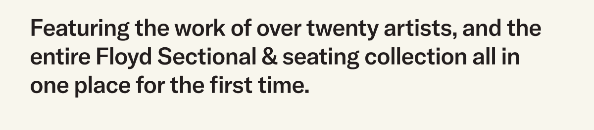 Featuring the work of over twenty artists, and the entire Floyd Sectional & seating collection all in one place for the first time. 