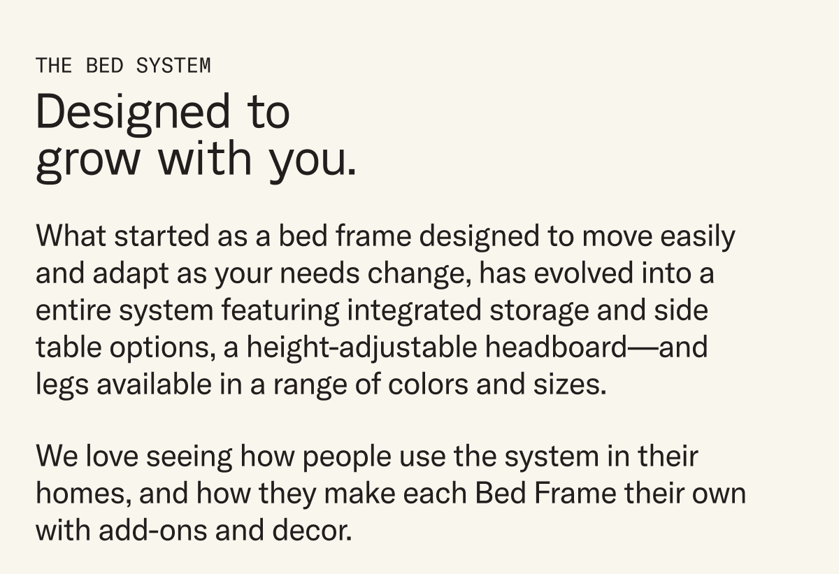 What started as a bed frame designed to move easily and adapt as your needs change, has evolved into a entire system featuring integrated storage and side table options, a height-adjustable headboard—and legs available in a range of colors and sizes. We love seeing how people use the system in their homes, and how they make each Bed Frame their own with add-ons and decor.