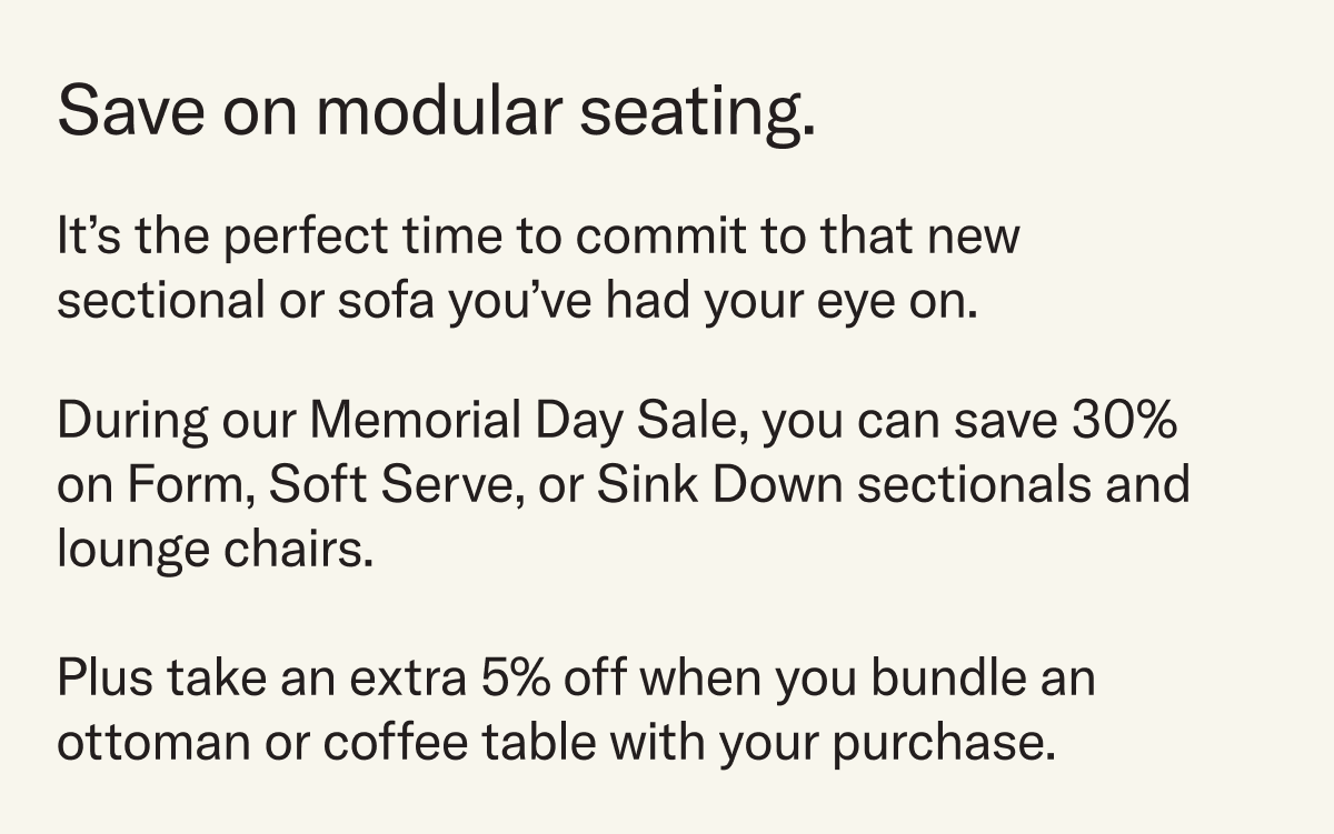 During our Memorial Day Sale, you can save 30% on Form, Soft Serve, or Sink Down sectionals and lounge chairs.   Plus take an extra 5% off when you bundle an ottoman or coffee table with your purchase.