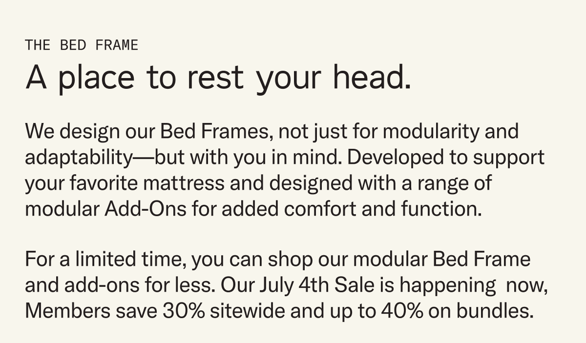 We design our Bed Frames, not just for modularity and adaptability—but with you in mind. Developed to support your favorite mattress and designed with a range of modular Add-Ons for added comfort and function. For a limited time, you can shop our modular Bed Frame and its add-ons for less. Our July 4th Sale is happening  now, Members save 30% sitewide and 35% on bundles.
