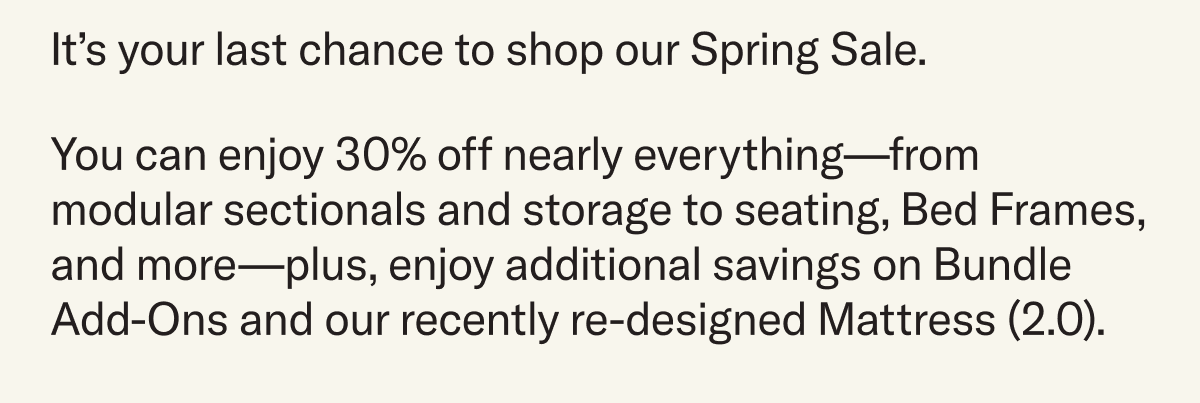 It's your last chance to shop our Spring Sale. You can enjoy 30% off nearly everything—from modular sectionals and storage to seating, Bed Frames, and more—plus, enjoy additional savings on Bundle Add-Ons and our recently re-designed Mattress (2.0).