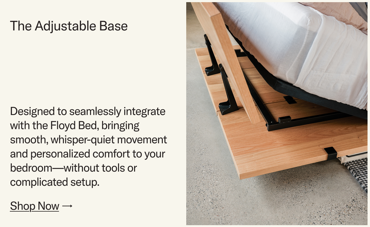 The Adjustable Base. Designed to seamlessly integrate with the Floyd Bed, bringing smooth, whisper-quiet movement and personalized comfort to your bedroom—without tools or complicated setup.