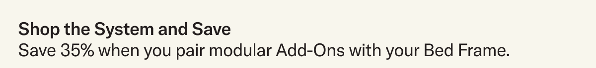 Shop the system and save. Save 35% when you pair modular Add-Ons with your Bed Frame.