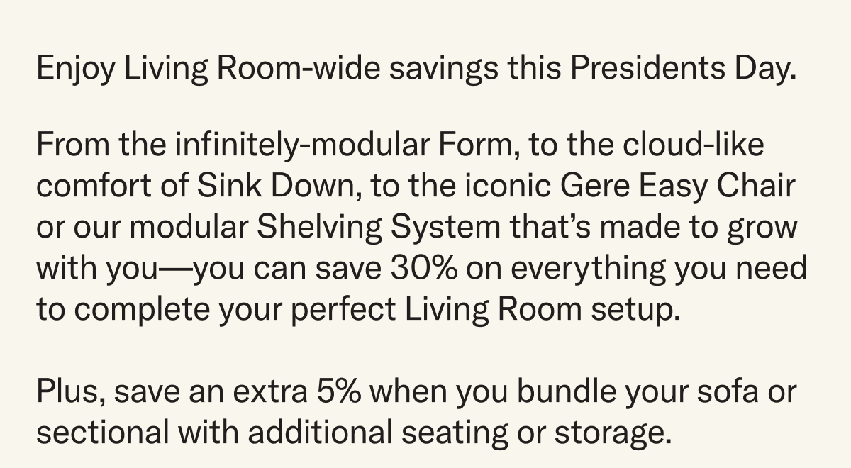Enjoy Living Room-wide savings this Presidents Day. From the infinitely-modular Form, to the cloud-like comfort of Sink Down, to the iconic Gere Easy Chair or our modular Shelving System that’s made to grow with you—you can save 30% on everything you need to complete your perfect Living Room setup.  Plus, save an extra 5% when you bundle your sofa or sectional with additional seating or storage.