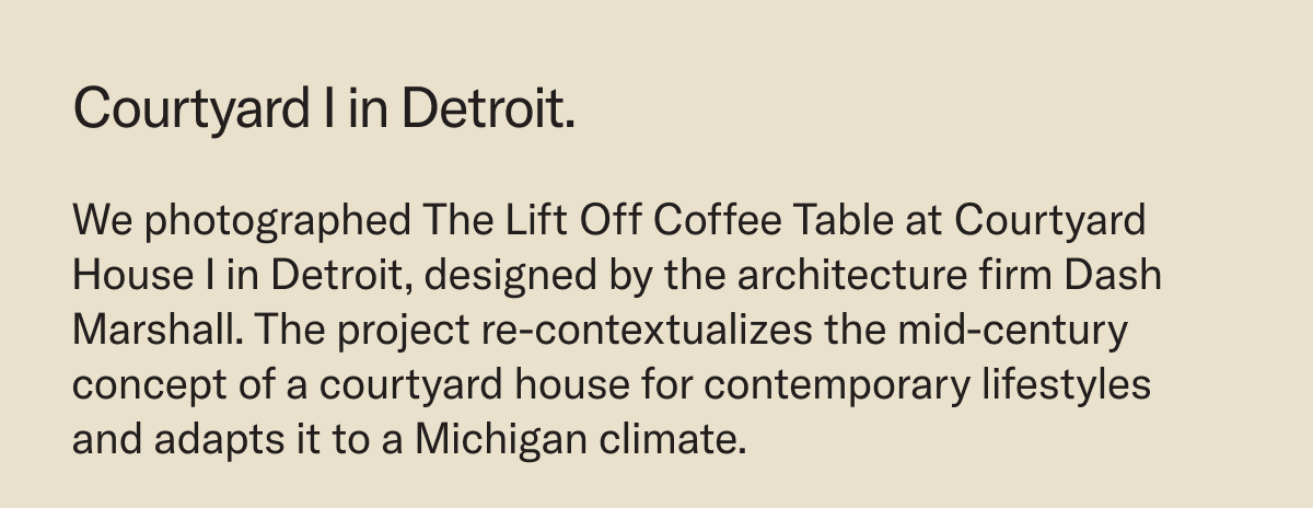 Courtyard I in Detroit. We photographed The Lift Off Coffee Table at Courtyard House I in Detroit, designed by the architecture firm Dash Marshall. The project re-contextualizes the mid-century concept of a courtyard house for contemporary lifestyles and adapts it to a Michigan climate.