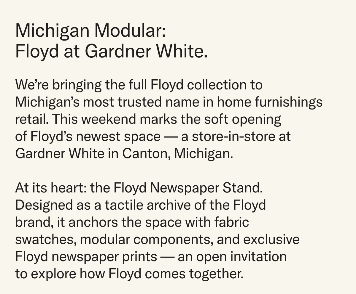 Michigan Modular: Floyd at Gardner White. This weekend, Floyd will debut a new store-in-store space at Gardner White in Canton, Michigan. Anchored by the Floyd Newspaper Stand, a tactile archive of Floyd, anchoring the space with swatches, modular components, and exclusive newspaper prints.