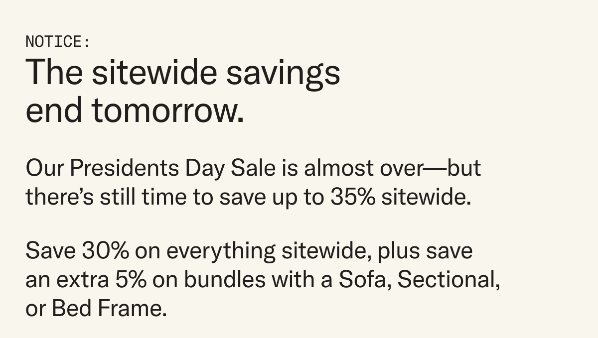 Notice: The sitewide savings end tomorrow. Our Presidents Day Sale is almost over, but there's still time to save up to 35% sitewide. 