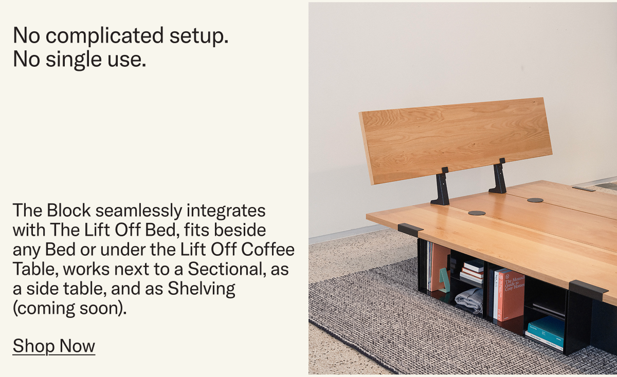 The Block seamlessly integrates with The Lift Off Bed, fits beside any Bed or under the Lift Off Coffee Table, works next to a Sectional, as a side table, and as Shelving (coming soon).