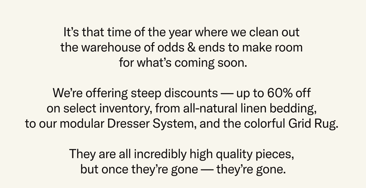Save up to 60% on closeout deals on select inventory like Bedding, Dressers, and the Grid Rug. While supplies last. All sales final.