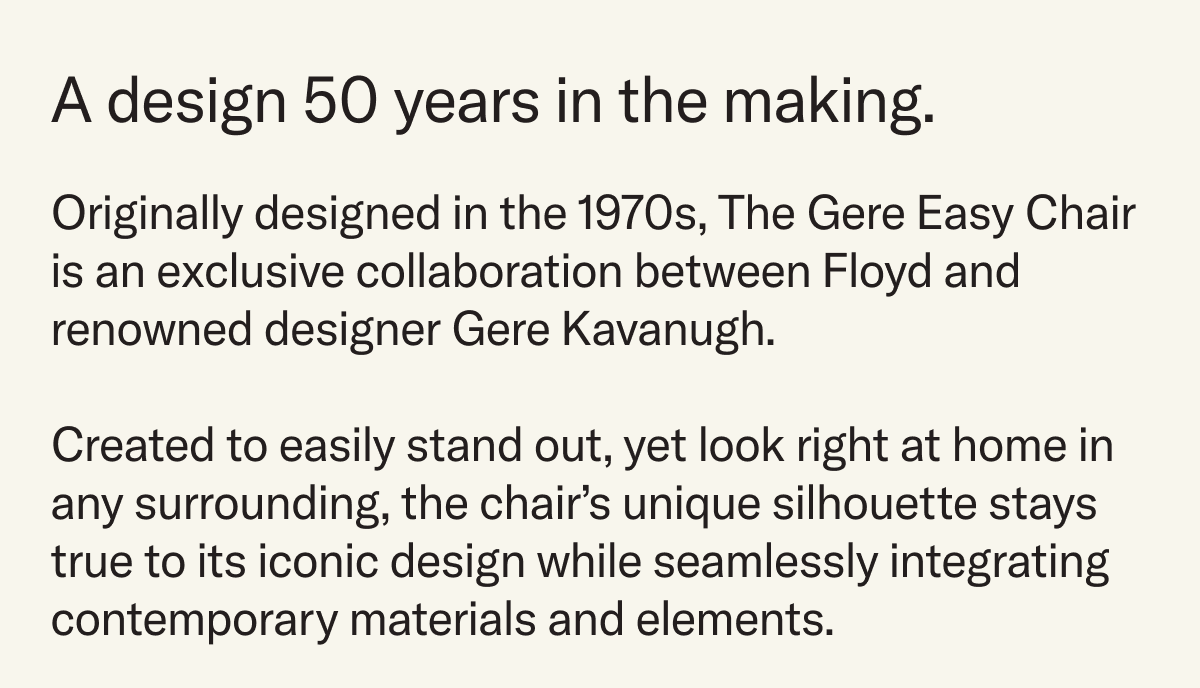 A design 50 years in the making. Designed in the 1970s, The Gere Easy Chair  is an exclusive collaboration between Floyd and renowned designer Gere Kavanugh.  Created to easily stand out, yet look right at home in any surrounding, the chair’s unique silhouette stays true&nbsp;to its iconic design while seamlessly integrating contemporary materials and elements.&nbsp;