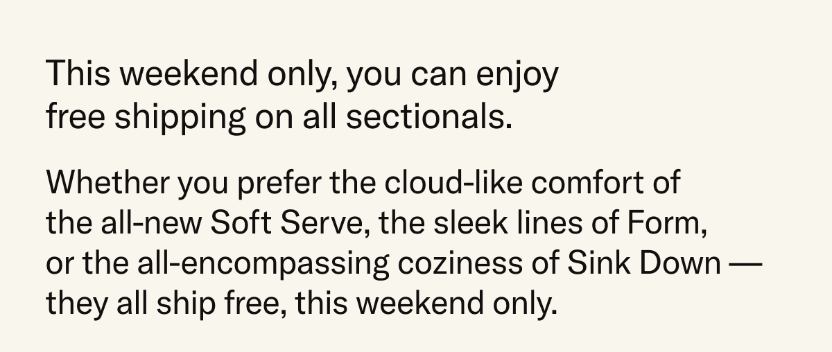 This weekend only, you can enjoy free shipping on all sectionals. Whether you prefer the cloud-like comfort of the all-new Soft Serve, the sleek lines of the Form, or the all-encompassing coziness of Sink Down – they all ship free.